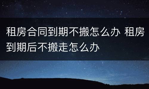 租房合同到期不搬怎么办 租房到期后不搬走怎么办