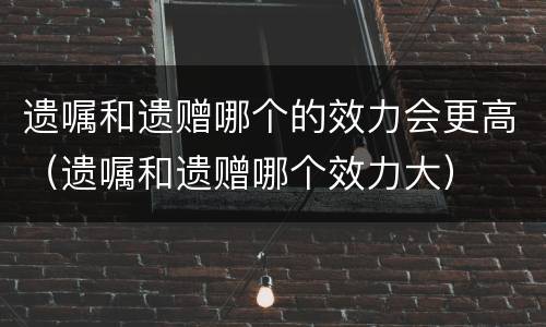 遗嘱和遗赠哪个的效力会更高（遗嘱和遗赠哪个效力大）