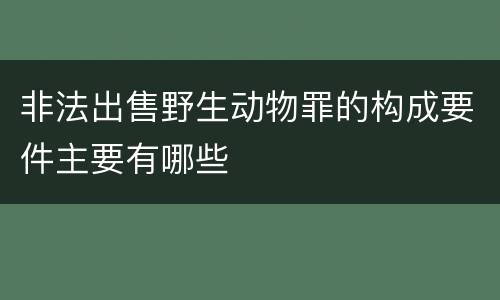 非法出售野生动物罪的构成要件主要有哪些