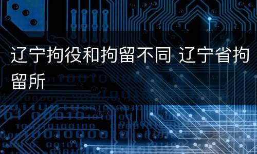 辽宁拘役和拘留不同 辽宁省拘留所