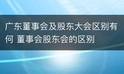 广东董事会及股东大会区别有何 董事会股东会的区别