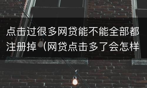 点击过很多网贷能不能全部都注册掉（网贷点击多了会怎样）