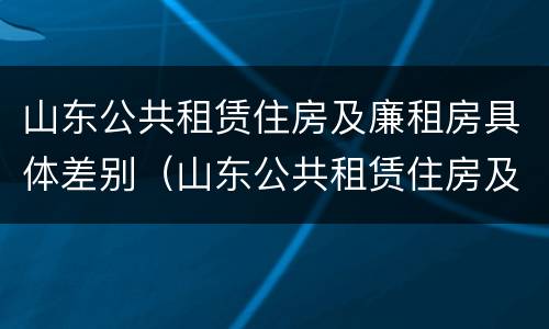 山东公共租赁住房及廉租房具体差别（山东公共租赁住房及廉租房具体差别是什么）
