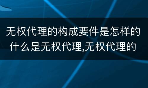 无权代理的构成要件是怎样的 什么是无权代理,无权代理的要件是什么