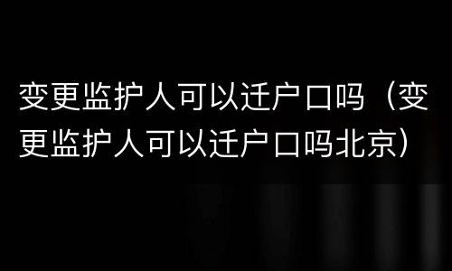变更监护人可以迁户口吗（变更监护人可以迁户口吗北京）