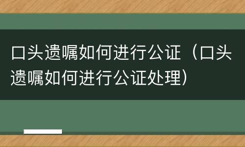 口头遗嘱如何进行公证（口头遗嘱如何进行公证处理）
