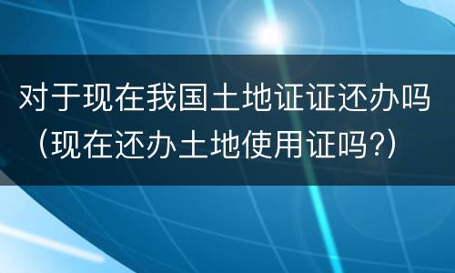 对于现在我国土地证证还办吗（现在还办土地使用证吗?）