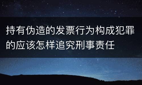 持有伪造的发票行为构成犯罪的应该怎样追究刑事责任