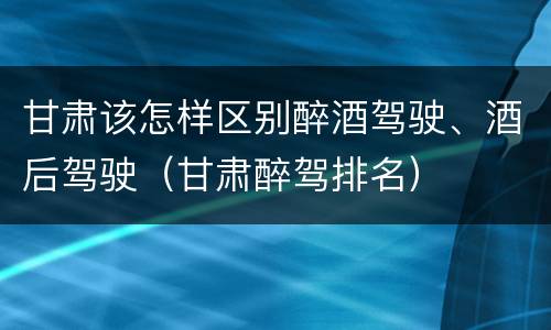 甘肃该怎样区别醉酒驾驶、酒后驾驶（甘肃醉驾排名）