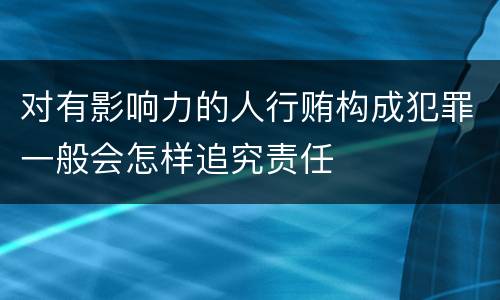 对有影响力的人行贿构成犯罪一般会怎样追究责任