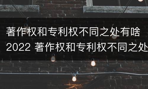 著作权和专利权不同之处有啥2022 著作权和专利权不同之处有啥2022年的