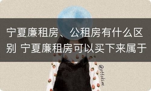 宁夏廉租房、公租房有什么区别 宁夏廉租房可以买下来属于自己吗