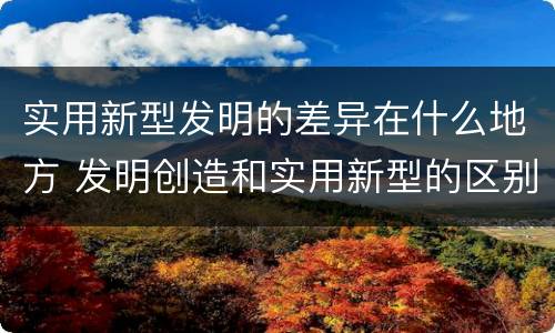 实用新型发明的差异在什么地方 发明创造和实用新型的区别