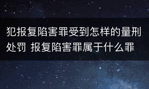 犯报复陷害罪受到怎样的量刑处罚 报复陷害罪属于什么罪