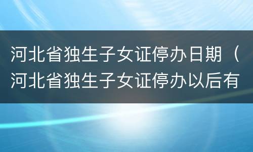 河北省独生子女证停办日期（河北省独生子女证停办以后有可能还办吗?）
