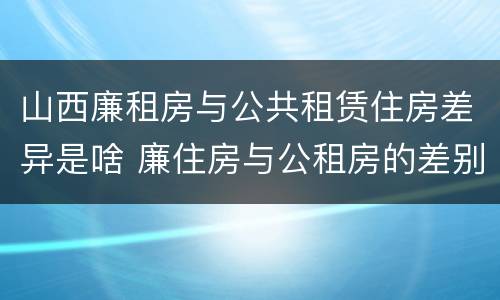 山西廉租房与公共租赁住房差异是啥 廉住房与公租房的差别