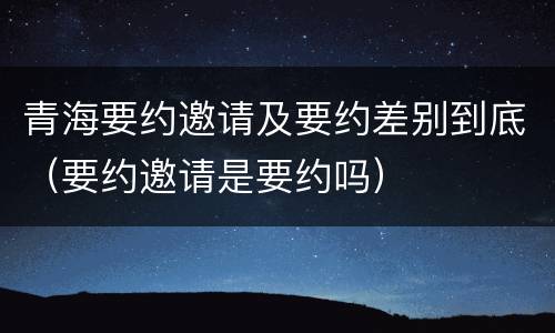 青海要约邀请及要约差别到底（要约邀请是要约吗）