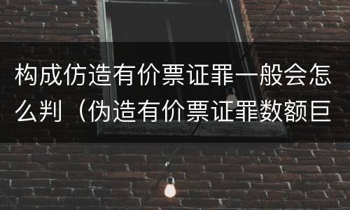 构成仿造有价票证罪一般会怎么判（伪造有价票证罪数额巨大标准）