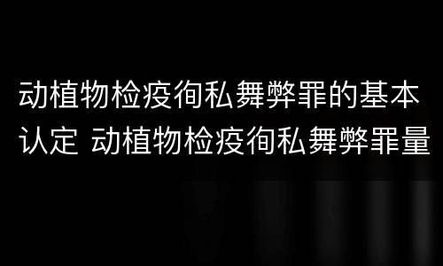动植物检疫徇私舞弊罪的基本认定 动植物检疫徇私舞弊罪量刑