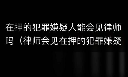 在押的犯罪嫌疑人能会见律师吗（律师会见在押的犯罪嫌疑人会被监听吗）