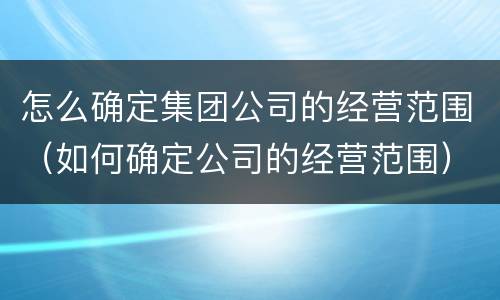 怎么确定集团公司的经营范围（如何确定公司的经营范围）
