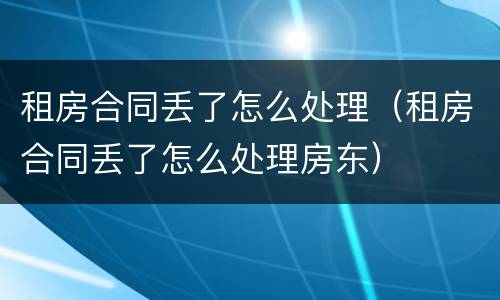 租房合同丢了怎么处理（租房合同丢了怎么处理房东）