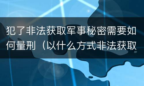 犯了非法获取军事秘密需要如何量刑（以什么方式非法获取军事秘密的构成非法获取军事秘密罪）