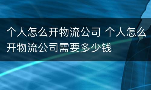 个人怎么开物流公司 个人怎么开物流公司需要多少钱