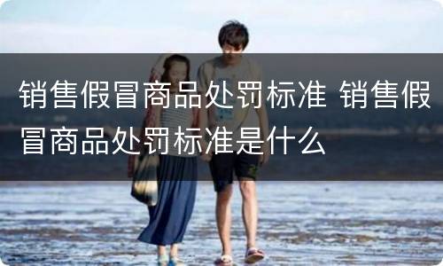 销售假冒商品处罚标准 销售假冒商品处罚标准是什么