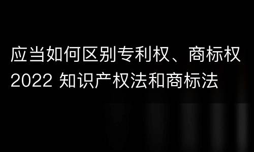 应当如何区别专利权、商标权2022 知识产权法和商标法