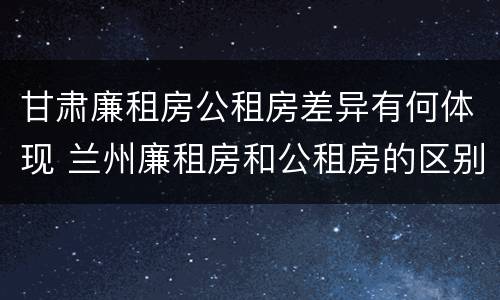 甘肃廉租房公租房差异有何体现 兰州廉租房和公租房的区别