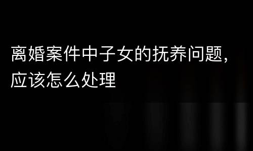 离婚案件中子女的抚养问题，应该怎么处理