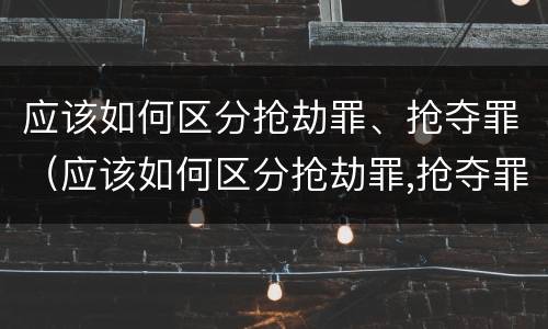 应该如何区分抢劫罪、抢夺罪（应该如何区分抢劫罪,抢夺罪名）