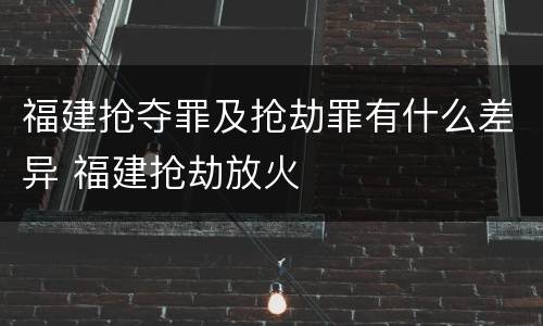 福建抢夺罪及抢劫罪有什么差异 福建抢劫放火
