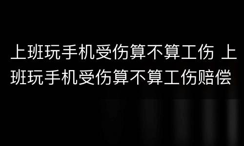 上班玩手机受伤算不算工伤 上班玩手机受伤算不算工伤赔偿