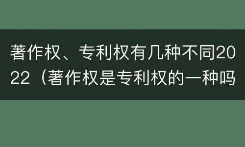 著作权、专利权有几种不同2022（著作权是专利权的一种吗）