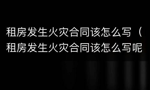 租房发生火灾合同该怎么写（租房发生火灾合同该怎么写呢）