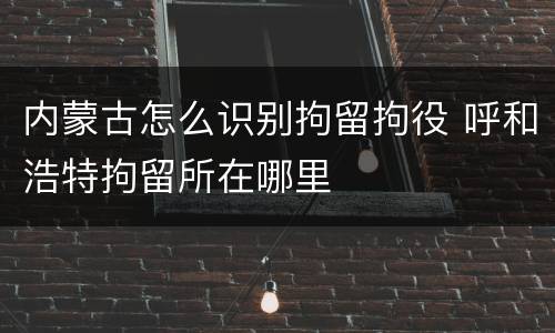 内蒙古怎么识别拘留拘役 呼和浩特拘留所在哪里