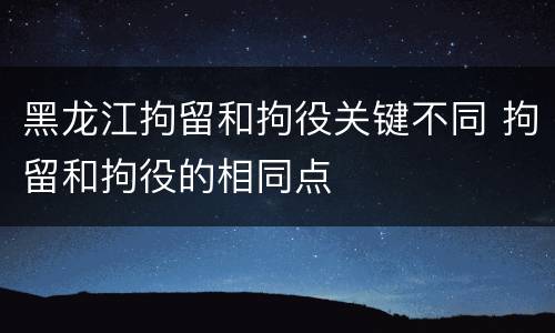 黑龙江拘留和拘役关键不同 拘留和拘役的相同点