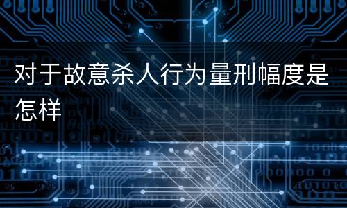 对于故意杀人行为量刑幅度是怎样