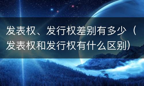 发表权、发行权差别有多少（发表权和发行权有什么区别）