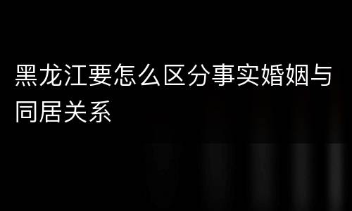 黑龙江要怎么区分事实婚姻与同居关系