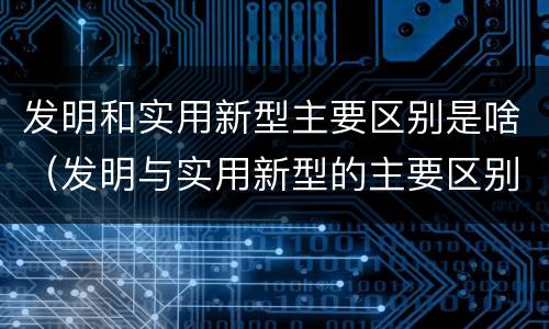 发明和实用新型主要区别是啥（发明与实用新型的主要区别）