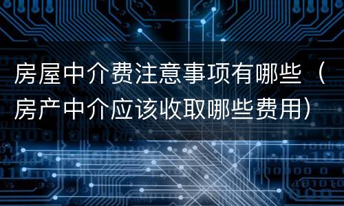 房屋中介费注意事项有哪些（房产中介应该收取哪些费用）