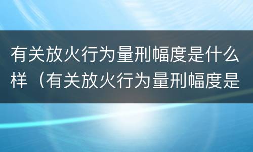 有关放火行为量刑幅度是什么样（有关放火行为量刑幅度是什么样的标准）