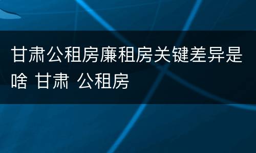 甘肃公租房廉租房关键差异是啥 甘肃 公租房