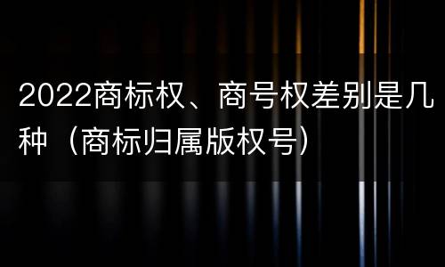 2022商标权、商号权差别是几种（商标归属版权号）