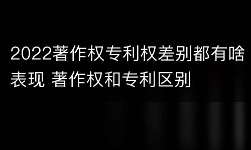 2022著作权专利权差别都有啥表现 著作权和专利区别
