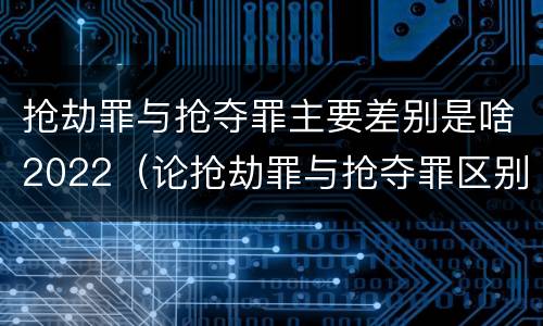 抢劫罪与抢夺罪主要差别是啥2022（论抢劫罪与抢夺罪区别）