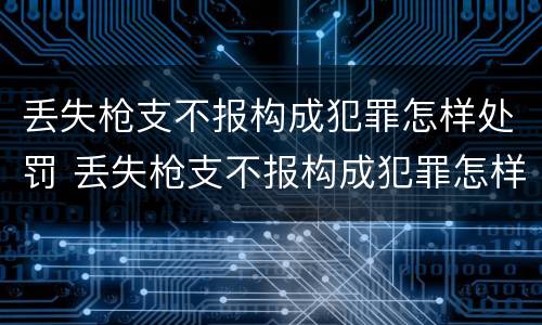 丢失枪支不报构成犯罪怎样处罚 丢失枪支不报构成犯罪怎样处罚呢